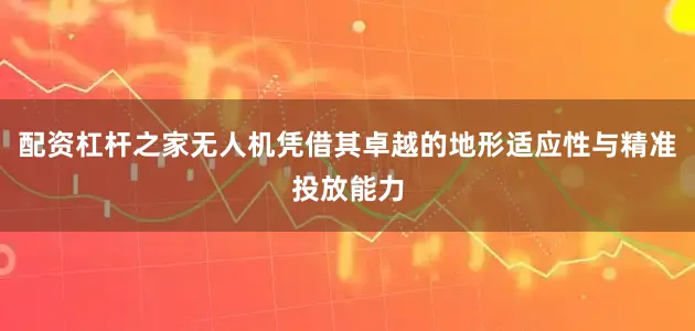 配资杠杆之家无人机凭借其卓越的地形适应性与精准投放能力