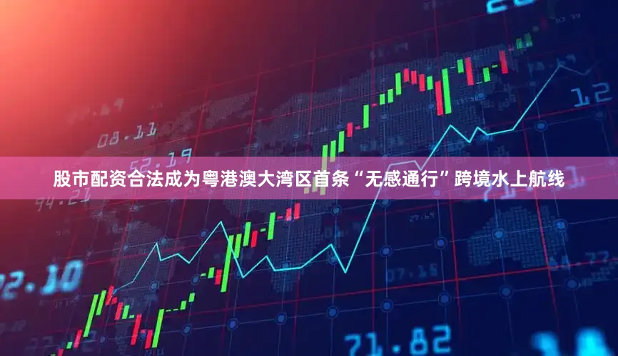 股市配资合法成为粤港澳大湾区首条“无感通行”跨境水上航线